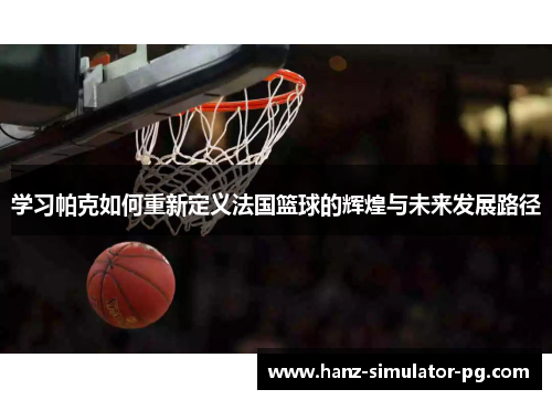 学习帕克如何重新定义法国篮球的辉煌与未来发展路径