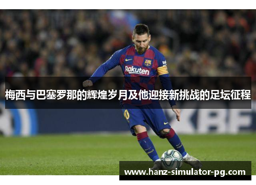 梅西与巴塞罗那的辉煌岁月及他迎接新挑战的足坛征程