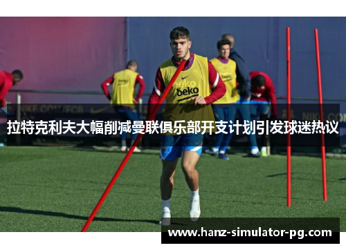 拉特克利夫大幅削减曼联俱乐部开支计划引发球迷热议 拉特克利夫大幅削减曼联俱乐部开支计划引发球迷热议